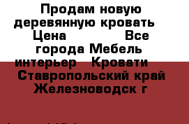 Продам новую деревянную кровать  › Цена ­ 13 850 - Все города Мебель, интерьер » Кровати   . Ставропольский край,Железноводск г.